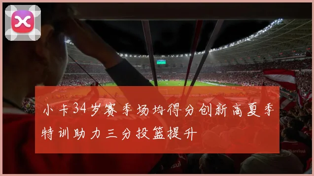 小卡34岁赛季场均得分创新高夏季特训助力三分投篮提升