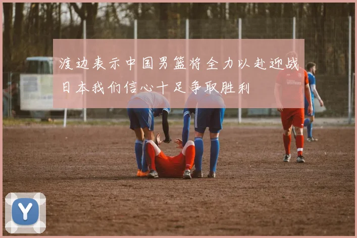 渡边表示中国男篮将全力以赴迎战日本我们信心十足争取胜利