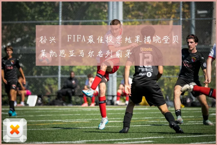 孙兴慜FIFA最佳投票结果揭晓登贝莱凯恩亚马尔名列前茅