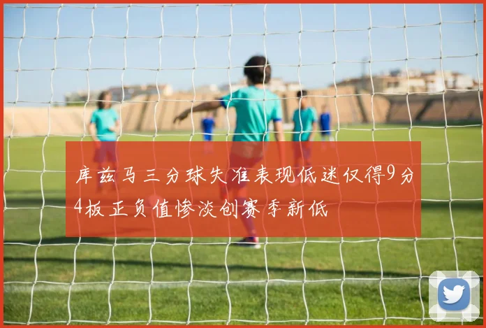 库兹马三分球失准表现低迷仅得9分4板正负值惨淡创赛季新低