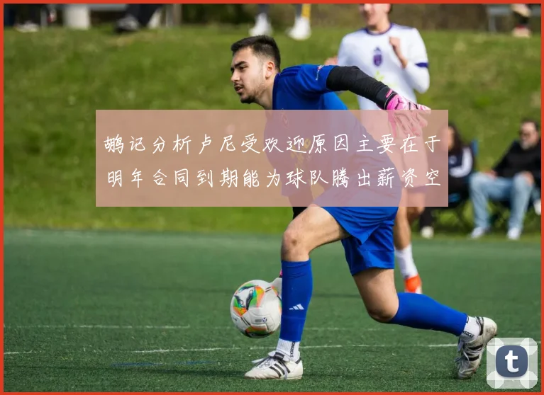 鹕记分析卢尼受欢迎原因主要在于明年合同到期能为球队腾出薪资空间