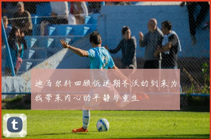 迪马尔科回顾低迷期齐沃的到来为我带来内心的平静与重生