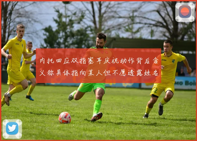 内托回应双指塞耳庆祝动作背后含义称具体指向某人但不愿透露姓名