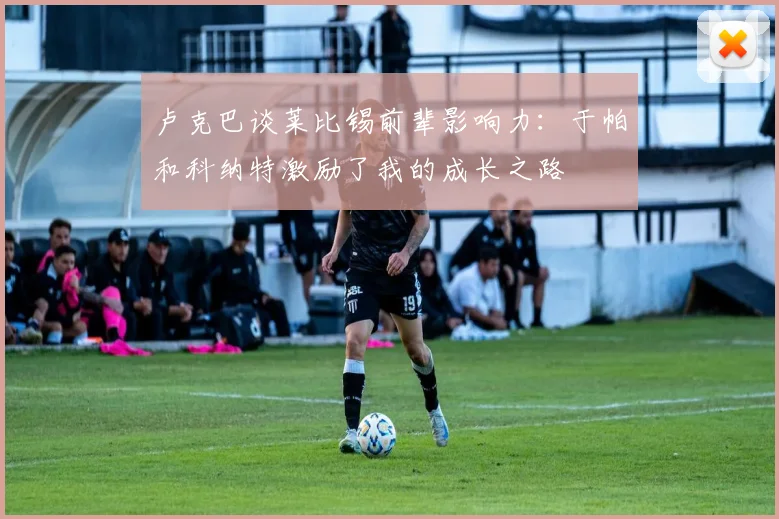 卢克巴谈莱比锡前辈影响力：于帕和科纳特激励了我的成长之路
