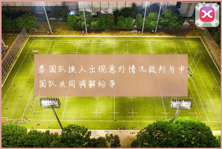 泰国队换人出现意外情况裁判与中国队共同调解纷争