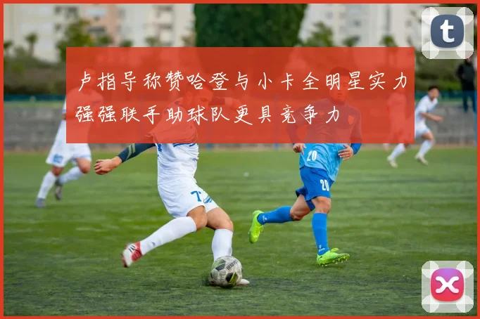 卢指导称赞哈登与小卡全明星实力强强联手助球队更具竞争力