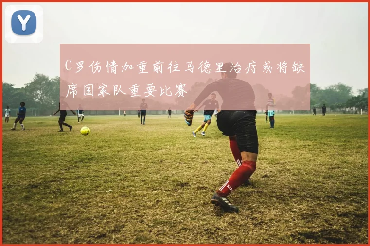 C罗伤情加重前往马德里治疗或将缺席国家队重要比赛