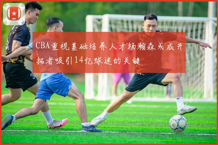 CBA重视基础培养人才杨瀚森或成开拓者吸引14亿球迷的关键