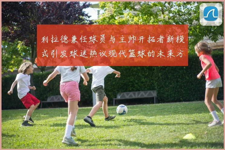 利拉德兼任球员与主帅开拓者新模式引发球迷热议现代篮球的未来方向
