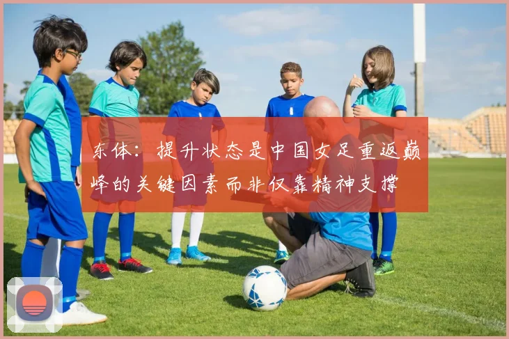 东体：提升状态是中国女足重返巅峰的关键因素而非仅靠精神支撑