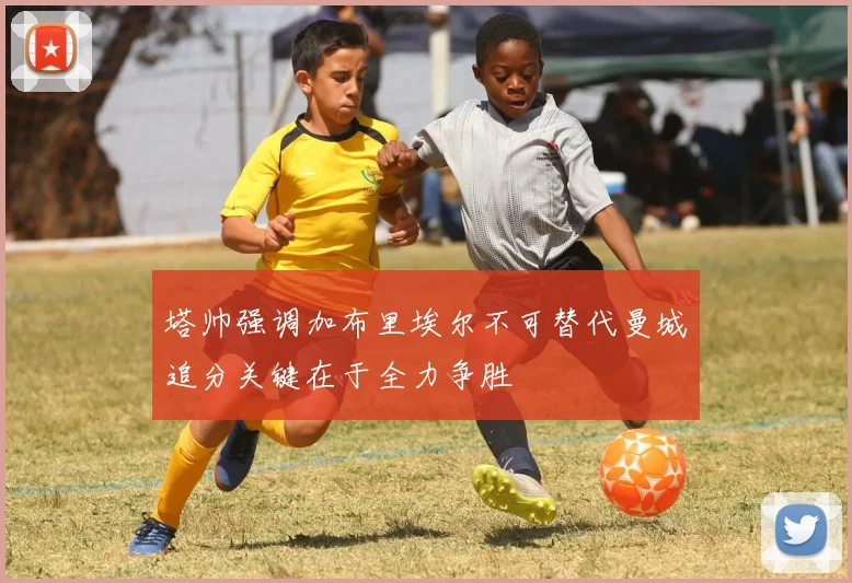 塔帅强调加布里埃尔不可替代曼城追分关键在于全力争胜