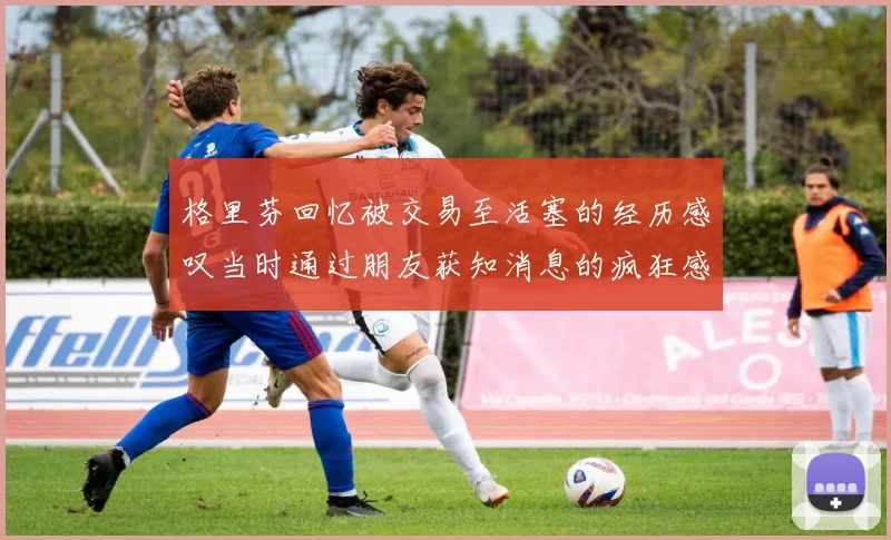 格里芬回忆被交易至活塞的经历感叹当时通过朋友获知消息的疯狂感受