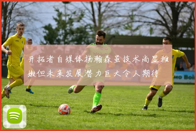 开拓者自媒体杨瀚森虽技术尚显稚嫩但未来发展潜力巨大令人期待