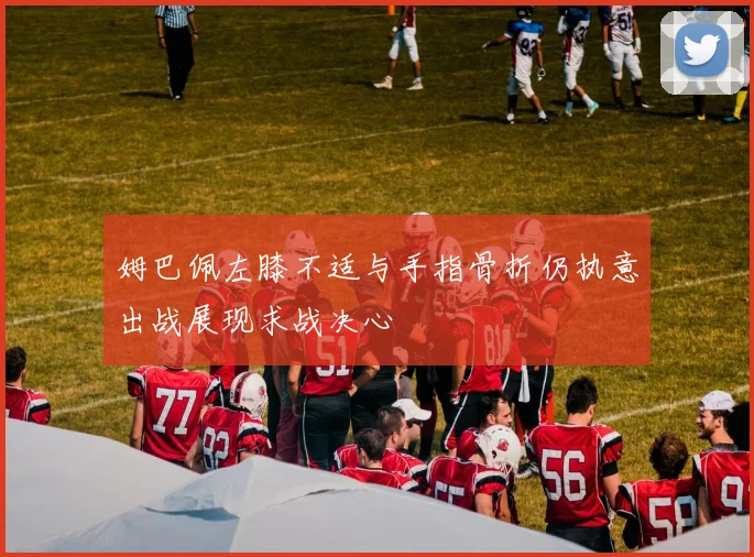 姆巴佩左膝不适与手指骨折仍执意出战展现求战决心