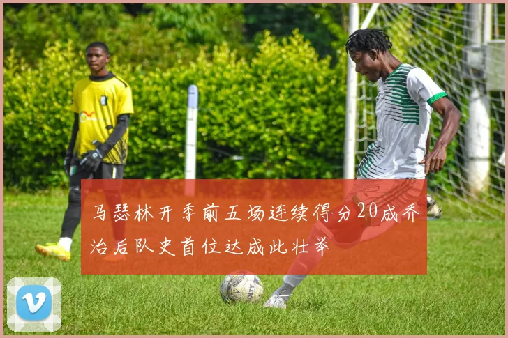 马瑟林开季前五场连续得分20成乔治后队史首位达成此壮举