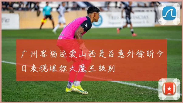 广州客场逆袭山西是否意外徐昕今日表现堪称大魔王级别