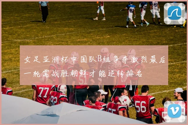 女足亚洲杯中国队B组争夺激烈最后一轮需战胜朝鲜才能逆转排名