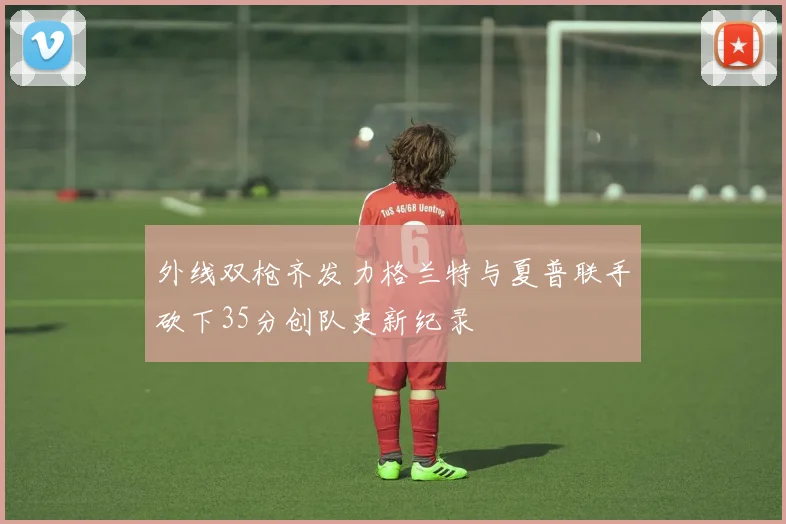 外线双枪齐发力格兰特与夏普联手砍下35分创队史新纪录