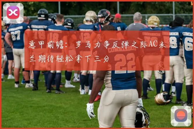 意甲前瞻：罗马力争反弹之际AC米兰期待轻松拿下三分