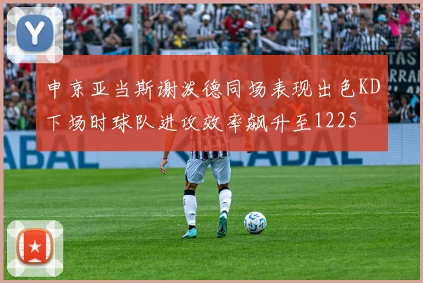 申京亚当斯谢泼德同场表现出色KD下场时球队进攻效率飙升至1225