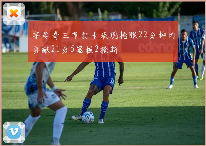 字母哥三节打卡表现抢眼22分钟内贡献21分5篮板2抢断