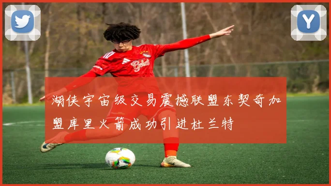 湖侠宇宙级交易震撼联盟东契奇加盟库里火箭成功引进杜兰特