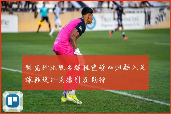 耐克科比联名球鞋重磅回归融入足球鞋设计灵感引发期待