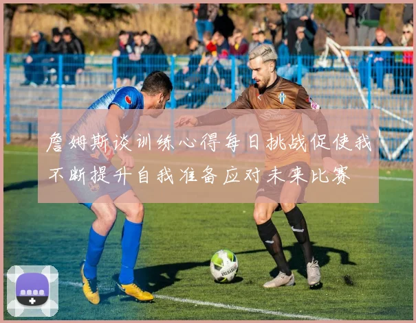 詹姆斯谈训练心得每日挑战促使我不断提升自我准备应对未来比赛