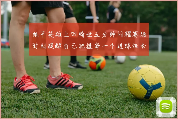 绝平英雄上田绮世五分钟闪耀赛场时刻提醒自己把握每一个进球机会