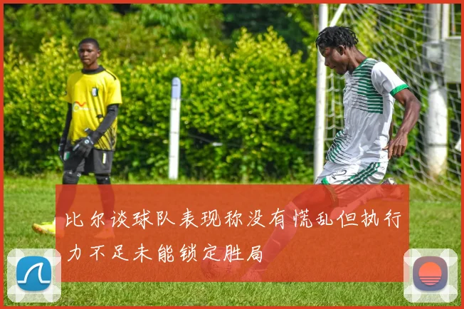 比尔谈球队表现称没有慌乱但执行力不足未能锁定胜局