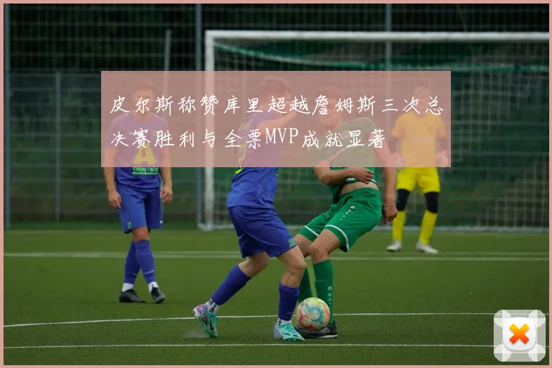 皮尔斯称赞库里超越詹姆斯三次总决赛胜利与全票MVP成就显著