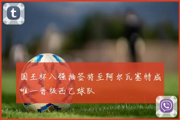 国王杯八强抽签将至阿尔瓦塞特成唯一晋级西乙球队