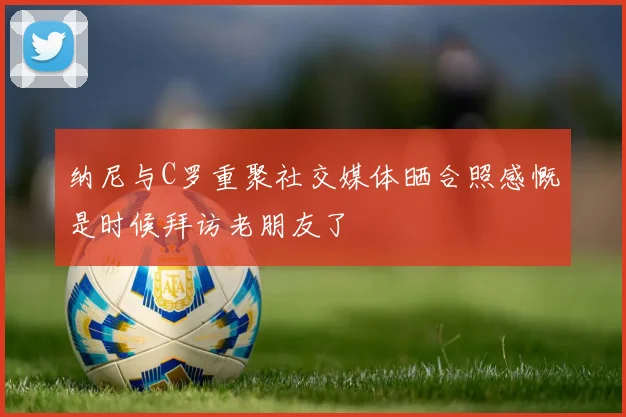 纳尼与C罗重聚社交媒体晒合照感慨是时候拜访老朋友了