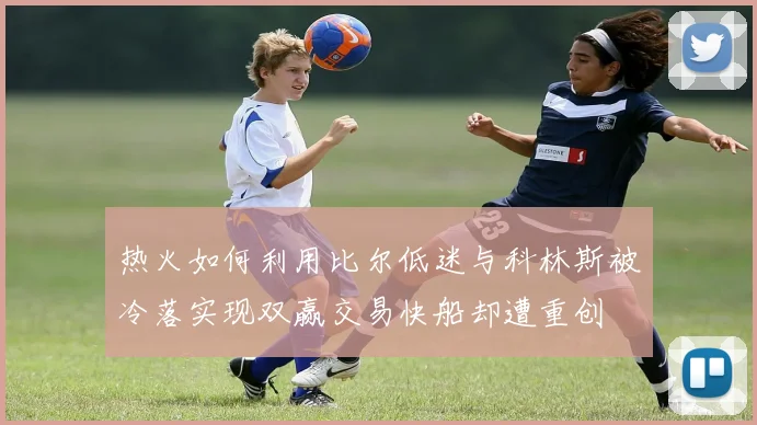 热火如何利用比尔低迷与科林斯被冷落实现双赢交易快船却遭重创