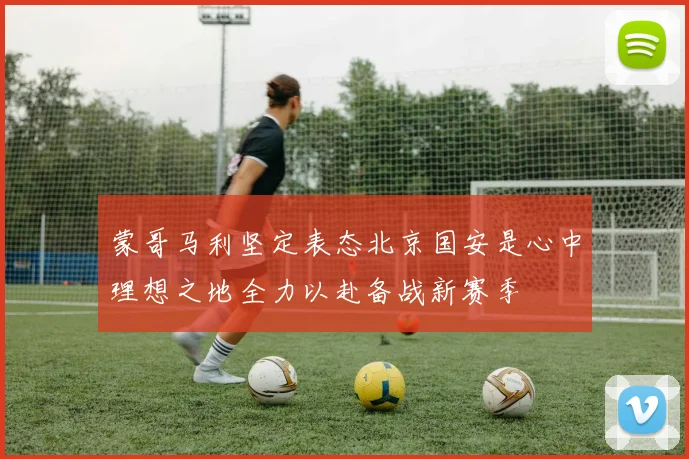 蒙哥马利坚定表态北京国安是心中理想之地全力以赴备战新赛季
